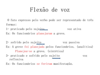 Flexão de voz
O fato expresso pelo verbo pode ser representado de três
formas:
1- praticado pelo sujeito voz ativa
Ex: Os funcionários planejaram a greve.
2- sofrido pelo sujeito voz passiva
Ex: A greve foi planejada pelos funcionários. (analítica)
Planejou-se a greve. (sintética)
3- praticado e sofrido pelo sujeito voz
reflexiva
Ex: Os funcionários se feriram manifestação.
 