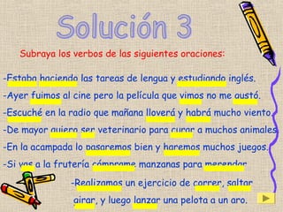 Subraya los verbos de las siguientes oraciones:
-Estaba haciendo las tareas de lengua y estudiando inglés.
-Ayer fuimos al cine pero la película que vimos no me gustó.
-Escuché en la radio que mañana lloverá y habrá mucho viento.
-De mayor quiero ser veterinario para curar a muchos animales.
-En la acampada lo pasaremos bien y haremos muchos juegos.
-Si vas a la frutería cómprame manzanas para merendar
-Realizamos un ejercicio de correr, saltar
girar, y luego lanzar una pelota a un aro.
 