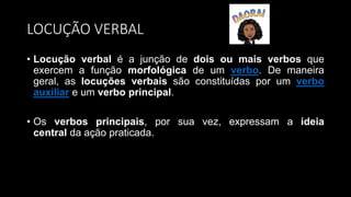 LOCUÇÃO VERBAL
• Locução verbal é a junção de dois ou mais verbos que
exercem a função morfológica de um verbo. De maneira
geral, as locuções verbais são constituídas por um verbo
auxiliar e um verbo principal.
• Os verbos principais, por sua vez, expressam a ideia
central da ação praticada.
 