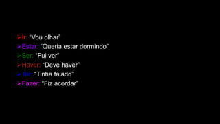 Ir: “Vou olhar”
Estar: “Queria estar dormindo”
Ser: “Fui ver”
Haver: “Deve haver”
Ter: “Tinha falado”
Fazer: “Fiz acordar”
 
