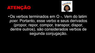 ATENÇÃO
•Os verbos terminados em O -. Vem do latim
poer. Portanto, esse verbo e seus derivados
(propor, repor, compor, transpor, dispor,
dentre outros), são considerados verbos de
segunda conjugação.
 