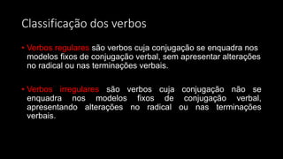 Classificação dos verbos
• Verbos regulares são verbos cuja conjugação se enquadra nos
modelos fixos de conjugação verbal, sem apresentar alterações
no radical ou nas terminações verbais.
• Verbos irregulares são verbos cuja conjugação não se
enquadra nos modelos fixos de conjugação verbal,
apresentando alterações no radical ou nas terminações
verbais.
 
