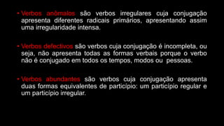 • Verbos anômalos são verbos irregulares cuja conjugação
apresenta diferentes radicais primários, apresentando assim
uma irregularidade intensa.
• Verbos defectivos são verbos cuja conjugação é incompleta, ou
seja, não apresenta todas as formas verbais porque o verbo
não é conjugado em todos os tempos, modos ou pessoas.
• Verbos abundantes são verbos cuja conjugação apresenta
duas formas equivalentes de particípio: um particípio regular e
um particípio irregular.
 