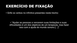 EXERCÍCIO DE FIXAÇÃO
• Grife os verbos no infinitivo presentes neste trecho:
• “Ajudar as pessoas a vencerem suas limitações e suas
dificuldades é um dos objetivos de um terapeuta, mas fazer
isso com a ajuda do mundo sonoro […]”
 