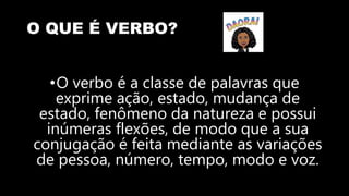 O QUE É VERBO?
•O verbo é a classe de palavras que
exprime ação, estado, mudança de
estado, fenômeno da natureza e possui
inúmeras flexões, de modo que a sua
conjugação é feita mediante as variações
de pessoa, número, tempo, modo e voz.
 