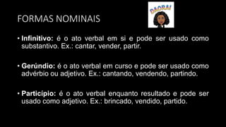FORMAS NOMINAIS
• Infinitivo: é o ato verbal em si e pode ser usado como
substantivo. Ex.: cantar, vender, partir.
• Gerúndio: é o ato verbal em curso e pode ser usado como
advérbio ou adjetivo. Ex.: cantando, vendendo, partindo.
• Particípio: é o ato verbal enquanto resultado e pode ser
usado como adjetivo. Ex.: brincado, vendido, partido.
 