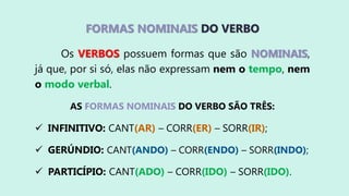 FORMAS NOMINAIS DO VERBO
Os VERBOS possuem formas que são NOMINAIS,
já que, por si só, elas não expressam nem o tempo, nem
o modo verbal.
AS FORMAS NOMINAIS DO VERBO SÃO TRÊS:
 INFINITIVO: CANT(AR) – CORR(ER) – SORR(IR);
 GERÚNDIO: CANT(ANDO) – CORR(ENDO) – SORR(INDO);
 PARTICÍPIO: CANT(ADO) – CORR(IDO) – SORR(IDO).
 