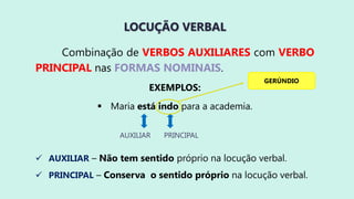 LOCUÇÃO VERBAL
Combinação de VERBOS AUXILIARES com VERBO
PRINCIPAL nas FORMAS NOMINAIS.
EXEMPLOS:
 Maria está indo para a academia.
 AUXILIAR – Não tem sentido próprio na locução verbal.
 PRINCIPAL – Conserva o sentido próprio na locução verbal.
AUXILIAR PRINCIPAL
GERÚNDIO
 