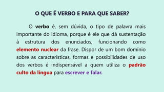 O QUE É VERBO E PARA QUE SABER?
O verbo é, sem dúvida, o tipo de palavra mais
importante do idioma, porque é ele que dá sustentação
à estrutura dos enunciados, funcionando como
elemento nuclear da frase. Dispor de um bom domínio
sobre as características, formas e possibilidades de uso
dos verbos é indispensável a quem utiliza o padrão
culto da língua para escrever e falar.
 