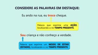 CONSIDERE AS PALAVRAS EM DESTAQUE:
Eu ando na rua, eu troco cheque.
Sou criança e não conheço a verdade.
Palavra que exprime uma AÇÃO,
localizando-a no TEMPO PRESENTE.
Palavra que exprime um MODO DE ESTAR
(ESTADO), localizando-o no TEMPO PRESENTE.
 