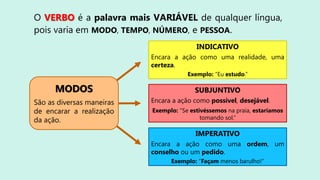 O VERBO é a palavra mais VARIÁVEL de qualquer língua,
pois varia em MODO, TEMPO, NÚMERO, e PESSOA.
INDICATIVO
Encara a ação como uma realidade, uma
certeza.
Exemplo: “Eu estudo.”
SUBJUNTIVO
Encara a ação como possível, desejável.
Exemplo: “Se estivéssemos na praia, estaríamos
tomando sol.”
IMPERATIVO
Encara a ação como uma ordem, um
conselho ou um pedido.
Exemplo: “Façam menos barulho!”
MODOS
São as diversas
maneiras de encarar a
realização da ação.
São as diversas maneiras
de encarar a realização
da ação.
 