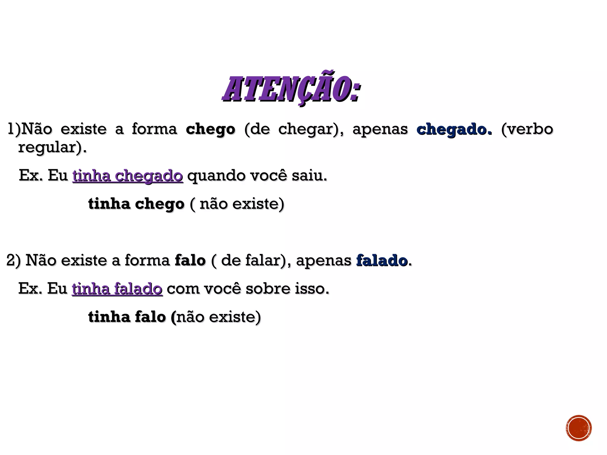 ATENÇÃO:ATENÇÃO:
1)Não existe a forma1)Não existe a forma chegochego (de chegar), apenas(de chegar), apenas chegado.chegado. (verbo(verbo
regular).regular).
Ex. EuEx. Eu tinha chegadotinha chegado quando você saiu.quando você saiu.
tinha chegotinha chego ( não existe)( não existe)
2) Não existe a forma2) Não existe a forma falofalo ( de falar), apenas( de falar), apenas faladofalado..
Ex. EuEx. Eu tinha faladotinha falado com você sobre isso.com você sobre isso.
tinha falo (tinha falo (não existe)não existe)
 