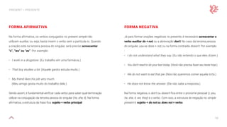 10
PRESENT — PRESENTE
FORMA AFIRMATIVA
Na forma afirmativa, os verbos conjugados no present simple não
utilizam auxiliar, ou seja, basta inserir o verbo sem a partícula to. Quando
a oração está na terceira pessoa do singular, será preciso acrescentar
“s”, “ies” ou “es”. Por exemplo:
• I work in a drugstore. (Eu trabalho em uma farmácia.)
• That boy studies a lot. (Aquele garoto estuda muito.)
• My friend likes his job very much.
(Meu amigo gosta muito do trabalho dele.)
Sendo assim, é fundamental verificar cada verbo para saber qual terminação
utilizar na conjugação da terceira pessoa do singular (he, she, it). Na forma
afirmativa, a estrutura da frase fica: sujeito + verbo principal.
FORMA NEGATIVA
Já para formar orações negativas no presente, é necessário acrescentar o
verbo auxiliar do + not, ou a abreviação don’t. No caso da terceira pessoa
do singular, usa-se does + not, ou na forma contraída doesn’t. Por exemplo
:
• I do not understand what they say. (Eu não entendo o que eles dizem.)
• You don’t need to do your test today. (Você não precisa fazer seu teste hoje.)
• We do not want to eat that pie. (Nós não queremos comer aquela torta.)
• He does not know the answer. (Ele não sabe a resposta.)
Na forma negativa, o don’t ou doesn’t fica entre o pronome pessoal (I, you,
he, she, it, we, they) e o verbo. Com isso, a estrutura de negação no simple
present é: sujeito + do not ou does not + verbo.
 