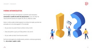 11
PRESENT — PRESENTE
FORMA INTERROGATIVA
Na formação de frases interrogativas no presente, será necessário
acrescentar o auxiliar do antes de cada pronome (I, you, we, they). No
caso da terceira pessoa do singular (he, she, it), utiliza-se o does.
Assim, o verbo auxiliar sempre aparece no começo da oração, que deve ser
pontuada com uma interrogação (?). Por exemplo:
• Do you know my sister? (Você conhece minha irmã?)
• Does she prefer to go by car? (Ela prefere ir de carro?)
• Do you wake up early? (Você acorda cedo?)
Na forma interrogativa do simple present, portanto, a estrutura gramatical
fica: do ou does + sujeito + verbo.
 