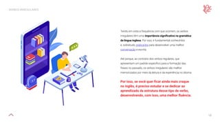 18
VERBOS IRREGULARES
Tendo em vista a frequência com que ocorrem, os verbos
irregulares têm uma importância significativa na gramática
da língua inglesa. Por isso, é fundamental conhecê-los
e, sobretudo, praticá-los para desenvolver uma melhor
conversação e escrita.
Até porque, ao contrário dos verbos regulares, que
apresentam um padrão específico para a formação das
frases no passado, os verbos irregulares são melhor
memorizados por meio da leitura e da experiência no idioma.
Por isso, se você quer ficar ainda mais craque
no inglês, é preciso estudar e se dedicar ao
aprendizado da estrutura desse tipo de verbo,
desenvolvendo, com isso, uma melhor fluência.
 