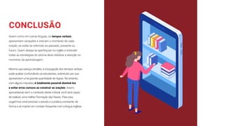 CONCLUSÃO
Assim como em outras línguas, os tempos verbais
apresentam variações e indicam o momento de cada
oração, se estão se referindo ao passado, presente ou
futuro. Quem deseja se aperfeiçoar no inglês e entender
todas as estratégias do idioma deve redobrar a atenção no
momento da aprendizagem.
Mesmo que pareça simples, a conjugação dos tempos verbais
pode acabar confundindo os estudantes, sobretudo por que
apresentam uma grande quantidade de regras. No entanto,
com alguns macetes, é totalmente possível dominá-los
e evitar erros comuns ao construir as orações. Assim,
aproveitando bem o conteúdo deste e-book, você será capaz
de realizar uma melhor formação das frases. Para isso,
sugerimos você priorizar o estudo e a prática constante, de
forma a se manter em contato frequente com a língua inglesa.
 