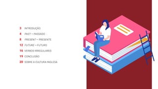 3 INTRODUÇÃO
4 PAST — PASSADO
8 PRESENT — PRESENTE
12 FUTURE — FUTURO
16 VERBOS IRREGULARES
19 CONCLUSÃO
20 SOBRE A CULTURA INGLESA
 