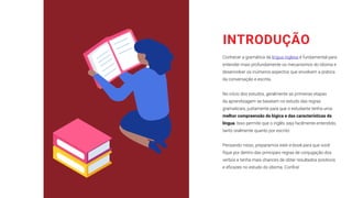 INTRODUÇÃO
Conhecer a gramática da língua inglesa é fundamental para
entender mais profundamente os mecanismos do idioma e
desenvolver os inúmeros aspectos que envolvem a prática
da conversação e escrita.
No início dos estudos, geralmente as primeiras etapas
da aprendizagem se baseiam no estudo das regras
gramaticais, justamente para que o estudante tenha uma
melhor compreensão da lógica e das características da
língua. Isso permite que o inglês seja facilmente entendido,
tanto oralmente quanto por escrito.
Pensando nisso, preparamos este e-book para que você
fique por dentro das principais regras de conjugação dos
verbos e tenha mais chances de obter resultados positivos
e eficazes no estudo do idioma. Confira!
 