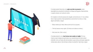 9
PRESENT — PRESENTE
O simple present descreve uma ação ocorrida no presente, sendo
equivalente ao presente do indicativo na língua portuguesa. Basicamente,
o sujeito sempre vem antes do verbo.
Em orações na terceira pessoa do singular, acrescenta-se o “s” nos verbos.
Isso é regra quando a frase apresenta os pronomes he, she ou it. Veja
alguns exemplos a seguir:
• Maria needs your help. (Maria precisa da sua ajuda.)
• The bus leaves every night. (O ônibus sai todas as noites.)
• She loves him. (Ela o ama.)
O simple present é uma das formas mais usadas no inglês. Por isso
mesmo, quem deseja se aprofundar nas características do idioma deve
entender como as frases são estruturadas e quais são as principais regras de
sintaxe para cada um dos tempos verbais no presente. Veja mais a seguir.
 
