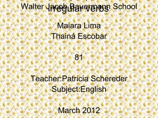 Walter Jacob Bauermann School
       irregular verbs
        Maiara Lima
       Thainá Escobar

             81

  Teacher:Patricia Schereder
       Subject:English

         March 2012
 