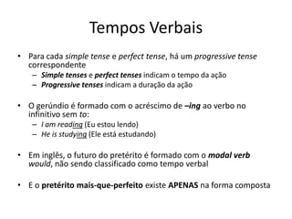 Tempos Verbais
• Para cada simple tense e perfect tense, há um progressive tense
  correspondente
   – Simple tenses e perfect tenses indicam o tempo da ação
   – Progressive tenses indicam a duração da ação

• O gerúndio é formado com o acréscimo de –ing ao verbo no
  infinitivo sem to:
   – I am reading (Eu estou lendo)
   – He is studying (Ele está estudando)

• Em inglês, o futuro do pretérito é formado com o modal verb
  would, não sendo classificado como tempo verbal

• E o pretérito mais-que-perfeito existe APENAS na forma composta
 