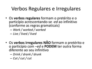 Verbos Regulares e Irregulares
• Os verbos regulares formam o pretérito e o
  particípio acrescentando-se -ed ao infinitivo
  (conforme as regras gramaticais)
   – Work / worked / worked
   – Live / lived / lived

• Os verbos irregulares NÃO formam o pretérito e
  o particípio com –ed e PODEM ter outra forma
  diferente ao seu infinitivo
   – Drink / drank / drunk
   – Cut / cut / cut
 