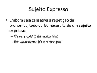 Sujeito Expresso
• Embora seja cansativa a repetição de
  pronomes, todo verbo necessita de um sujeito
  expresso:
  – It’s very cold (Está muito frio)
  – We want peace (Queremos paz)
 