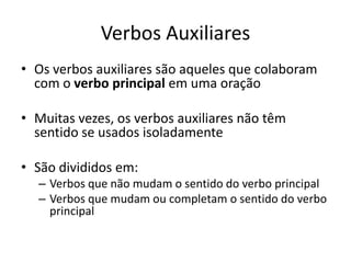 Verbos Auxiliares
• Os verbos auxiliares são aqueles que colaboram
  com o verbo principal em uma oração

• Muitas vezes, os verbos auxiliares não têm
  sentido se usados isoladamente

• São divididos em:
  – Verbos que não mudam o sentido do verbo principal
  – Verbos que mudam ou completam o sentido do verbo
    principal
 