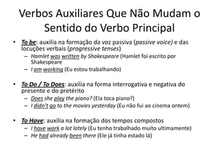 Verbos Auxiliares Que Não Mudam o
      Sentido do Verbo Principal
• To be: auxilia na formação da voz passiva (passive voice) e das
  locuções verbais (progressive tenses)
    – Hamlet was written by Shakespeare (Hamlet foi escrito por
      Shakespeare
    – I am working (Eu estou trabalhando)

• To Do / To Does: auxilia na forma interrogativa e negativa do
  presente e do pretérito
    – Does she play the piano? (Ela toca piano?)
    – I didn’t go to the movies yesterday (Eu não fui ao cinema ontem)

• To Have: auxilia na formação dos tempos compostos
    – I have work a lot lately (Eu tenho trabalhado muito ultimamente)
    – He had already been there (Ele já tinha estado lá)
 