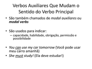Verbos Auxiliares Que Mudam o
      Sentido do Verbo Principal
• São também chamados de modal auxiliares ou
  modal verbs

• São usados para indicar:
  – capacidade, habilidade, obrigação, permissão e
    possibilidade

• You can use my car tomorrow (Você pode usar
  meu carro amanhã)
• She must study! (Ela deve estudar!)
 