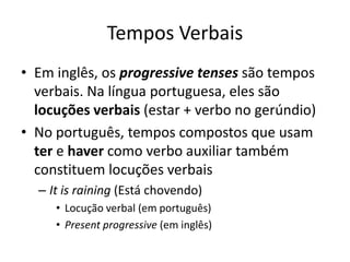 Tempos Verbais
• Em inglês, os progressive tenses são tempos
  verbais. Na língua portuguesa, eles são
  locuções verbais (estar + verbo no gerúndio)
• No português, tempos compostos que usam
  ter e haver como verbo auxiliar também
  constituem locuções verbais
  – It is raining (Está chovendo)
     • Locução verbal (em português)
     • Present progressive (em inglês)
 