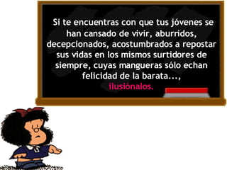   Si te encuentras con que tus jóvenes se han cansado de vivir, aburridos, decepcionados, acostumbrados a repostar sus vidas en los mismos surtidores de siempre, cuyas mangueras sólo echan felicidad de la barata..., ilusiónal o s.   