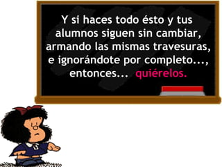 Y si haces todo ésto y tus  alumnos siguen sin cambiar, armando las mismas travesuras, e ignorándote por completo..., entonces...  quiérel o s. 