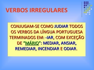 VERBOS IRREGULARES CONJUGAM-SE COMO  JUDIAR  TODOS OS VERBOS DA LÍNGUA PORTUGUESA TERMINADOS EM:  -IAR , COM EXCEÇÃO DE  “ MÁRIO ” : MEDIAR, ANSIAR, REMEDIAR, INCENDIAR  E  ODIAR .   