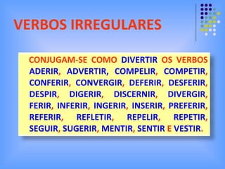 VERBOS IRREGULARES CONJUGAM-SE COMO  DIVERTIR  OS VERBOS  ADERIR ,  ADVERTIR, COMPELIR ,  COMPETIR ,  CONFERIR ,  CONVERGIR ,  DEFERIR ,  DESFERIR ,  DESPIR ,  DIGERIR ,  DISCERNIR ,  DIVERGIR ,  FERIR ,  INFERIR ,  INGERIR ,  INSERIR ,  PREFERIR ,  REFERIR ,  REFLETIR ,  REPELIR ,  REPETIR ,  SEGUIR ,  SUGERIR ,  MENTIR ,  SENTIR  E  VESTIR . 
