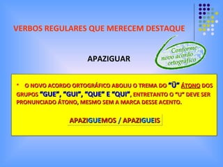 VERBOS REGULARES QUE MERECEM DESTAQUE APAZIGUAR O NOVO ACORDO ORTOGRÁFICO ABOLIU O TREMA DO   “Ü”   ÁTONO  DOS  GRUPOS   “GUE”, “GUI”, “QUE” E “QUI” , ENTRETANTO O “U” DEVE SER  PRONUNCIADO ÁTONO, MESMO SEM A MARCA DESSE ACENTO.  APAZI GUE MOS  /   APAZI GUE IS 