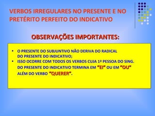 VERBOS IRREGULARES NO PRESENTE E NO PRETÉRITO PERFEITO DO INDICATIVO O PRESENTE DO SUBJUNTIVO NÃO DERIVA DO RADICAL DO PRESENTE DO INDICATIVO; ISSO OCORRE COM TODOS OS VERBOS CUJA 1ª PESSOA DO SING. DO PRESENTE DO INDICATIVO TERMINA EM  “EI”   OU EM   “OU” ALÉM DO VERBO  “QUERER” . OBSERVAÇÕES IMPORTANTES: 