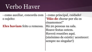 Verbo Haver 
- como auxiliar, concorda com 
o sujeito: 
Eles haviam feito a remessa. 
- como principal, cuidado! 
“Hão de chorar por ela os 
cinamomos!” 
Há 20 pessoas na sala. 
Houve festas ontem. 
Haverá reuniões aqui. 
(sinônimo de existir/ acontecer: 
sempre no singular!) 
 