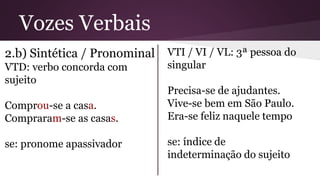 Vozes Verbais 
2.b) Sintética / Pronominal 
VTD: verbo concorda com 
sujeito 
Comprou-se a casa. 
Compraram-se as casas. 
se: pronome apassivador 
VTI / VI / VL: 3ª pessoa do 
singular 
Precisa-se de ajudantes. 
Vive-se bem em São Paulo. 
Era-se feliz naquele tempo 
se: índice de 
indeterminação do sujeito 
 