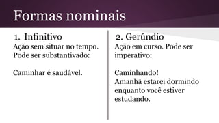 Formas nominais 
1. Infinitivo 
Ação sem situar no tempo. 
Pode ser substantivado: 
Caminhar é saudável. 
2. Gerúndio 
Ação em curso. Pode ser 
imperativo: 
Caminhando! 
Amanhã estarei dormindo 
enquanto você estiver 
estudando. 
 
