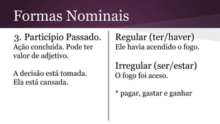 Formas Nominais 
3. Particípio Passado. 
Ação concluída. Pode ter 
valor de adjetivo. 
A decisão está tomada. 
Ela está cansada. 
Regular (ter/haver) 
Ele havia acendido o fogo. 
Irregular (ser/estar) 
O fogo foi aceso. 
* pagar, gastar e ganhar 
 
