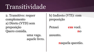 Transitividade 
2. Transitivo: requer 
complemento 
a) Direto (VTD) sem 
preposição 
Quero comida. 
uma vaga. 
aquele livro. 
b) Indireto (VTI): com 
preposição 
Pensei em você. 
no 
assunto. 
naquela questão. 
 