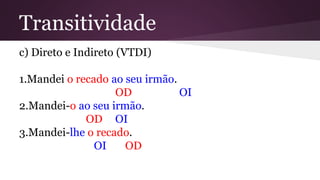 Transitividade 
c) Direto e Indireto (VTDI) 
1.Mandei o recado ao seu irmão. 
OD OI 
2.Mandei-o ao seu irmão. 
OD OI 
3.Mandei-lhe o recado. 
OI OD 
 