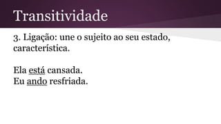 Transitividade 
3. Ligação: une o sujeito ao seu estado, 
característica. 
Ela está cansada. 
Eu ando resfriada. 
