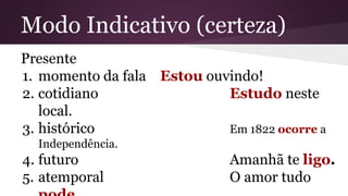 Modo Indicativo (certeza) 
Presente 
1. momento da fala Estou ouvindo! 
2. cotidiano Estudo neste 
local. 
3. histórico Em 1822 ocorre a 
Independência. 
4. futuro Amanhã te ligo. 
5. atemporal O amor tudo 
pode. 
 