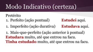 Modo Indicativo (certeza) 
Pretérito 
1. Perfeito (ação pontual) Estudei aqui. 
1. Imperfeito (ação durativa) Estudava aqui. 
1. Mais-que-perfeito (ação anterior à pontual) 
Estudara muito, até que entrou na facu. 
Tinha estudado muito, até que entrou na facu. 
 