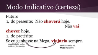 Modo Indicativo (certeza) 
Futuro 
1. do presente: Não choverá hoje. 
Não vai 
chover hoje. 
1. do pretérito: 
Se eu ganhasse na Mega, viajaria sempre. 
possibilidade: verbo 
no Modo Subjuntivo certeza: verbo no 
Modo Indicativo 
 