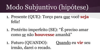 Modo Subjuntivo (hipótese) 
1. Presente (QUE): Torço para que você seja 
feliz! 
1. Pretérito imperfeito (SE): “É preciso amar 
como se não houvesse amanhã” 
1. Futuro (QUANDO): Quando eu vir seu 
irmão, darei o recado. 
 