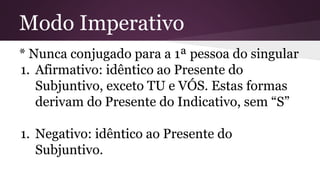 Modo Imperativo 
* Nunca conjugado para a 1ª pessoa do singular 
1. Afirmativo: idêntico ao Presente do 
Subjuntivo, exceto TU e VÓS. Estas formas 
derivam do Presente do Indicativo, sem “S” 
1. Negativo: idêntico ao Presente do 
Subjuntivo. 
 