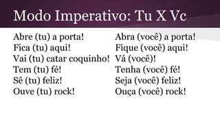 Modo Imperativo: Tu X Vc 
Abre (tu) a porta! 
Fica (tu) aqui! 
Vai (tu) catar coquinho! 
Tem (tu) fé! 
Sê (tu) feliz! 
Ouve (tu) rock! 
Abra (você) a porta! 
Fique (você) aqui! 
Vá (você)! 
Tenha (você) fé! 
Seja (você) feliz! 
Ouça (você) rock! 
 